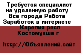 Требуется специалист на удаленную работу - Все города Работа » Заработок в интернете   . Карелия респ.,Костомукша г.